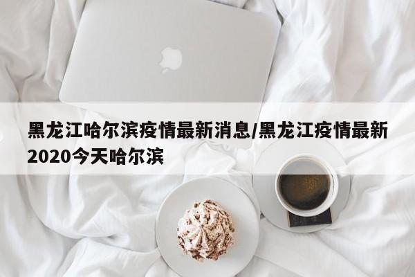 黑龙江哈尔滨疫情最新消息/黑龙江疫情最新2020今天哈尔滨