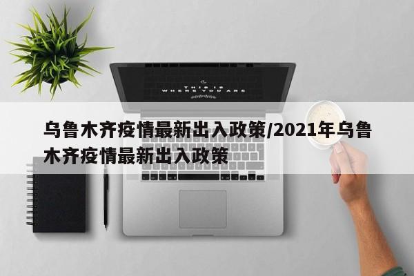 乌鲁木齐疫情最新出入政策/2021年乌鲁木齐疫情最新出入政策