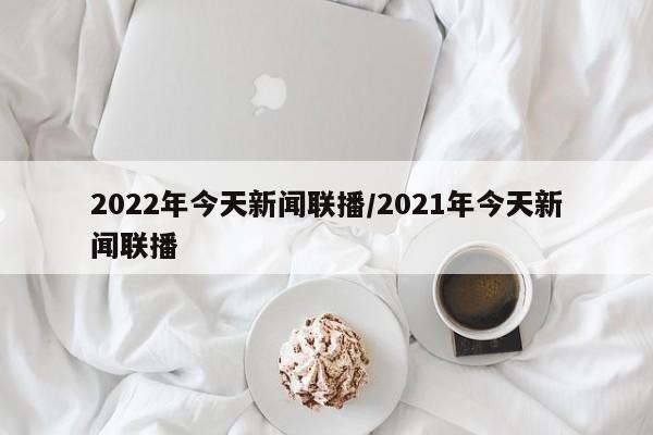 2022年今天新闻联播/2021年今天新闻联播