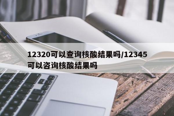 12320可以查询核酸结果吗/12345可以咨询核酸结果吗