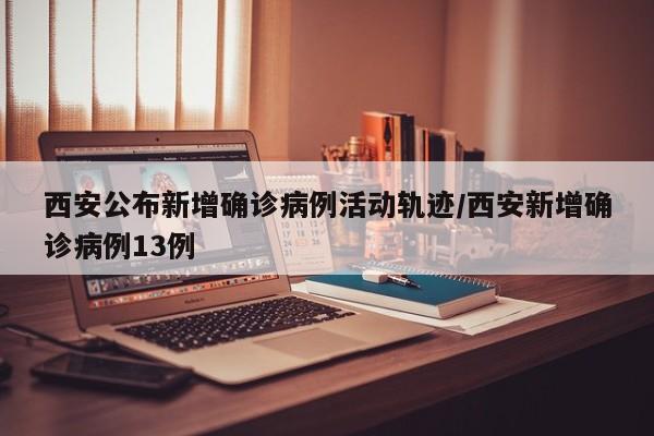 西安公布新增确诊病例活动轨迹/西安新增确诊病例13例