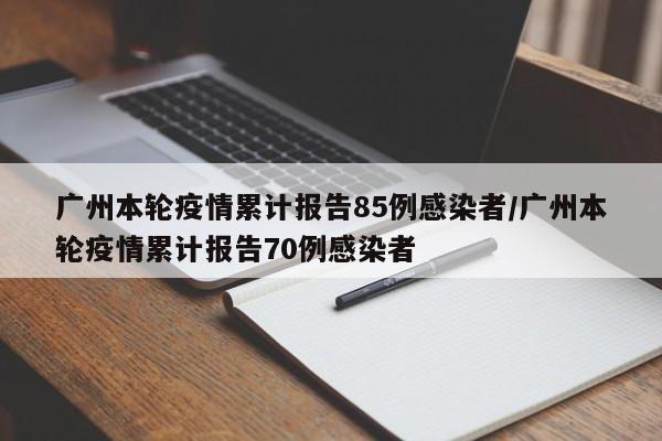 广州本轮疫情累计报告85例感染者/广州本轮疫情累计报告70例感染者
