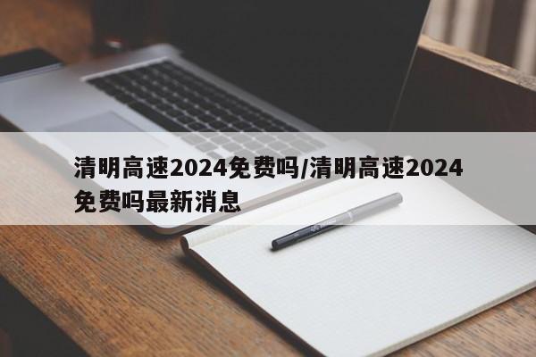 清明高速2024免费吗/清明高速2024免费吗最新消息