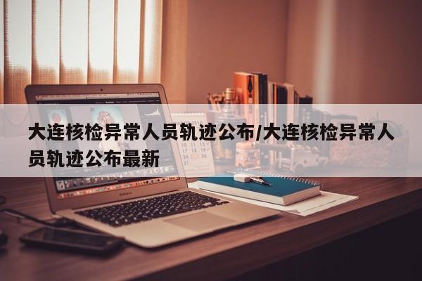 大连核检异常人员轨迹公布/大连核检异常人员轨迹公布最新