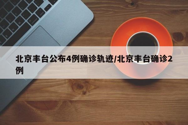 北京丰台公布4例确诊轨迹/北京丰台确诊2例