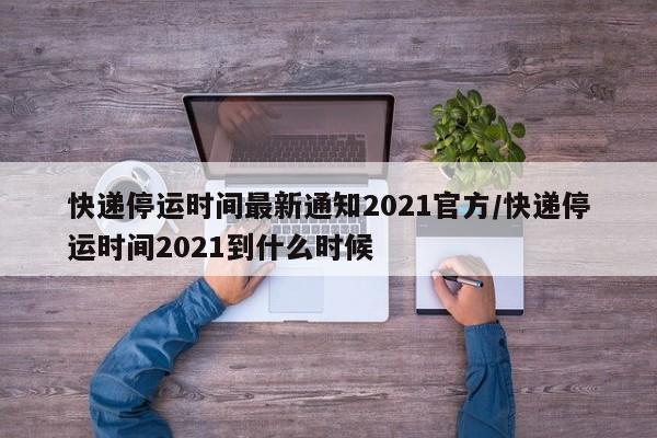 快递停运时间最新通知2021官方/快递停运时间2021到什么时候