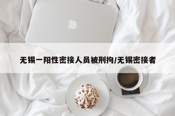 无锡一阳性密接人员被刑拘/无锡密接者
