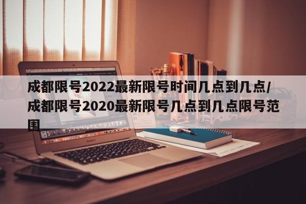 成都限号2022最新限号时间几点到几点/成都限号2020最新限号几点到几点限号范围