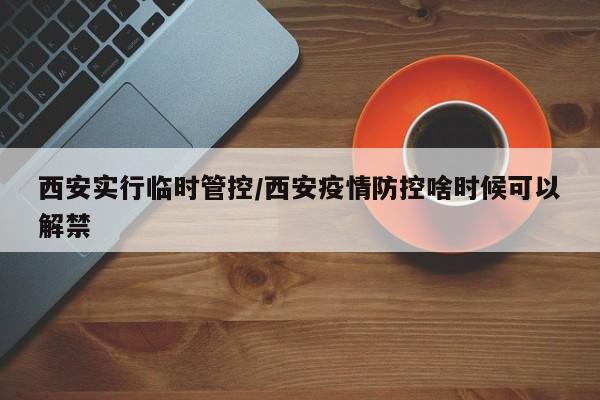 西安实行临时管控/西安疫情防控啥时候可以解禁