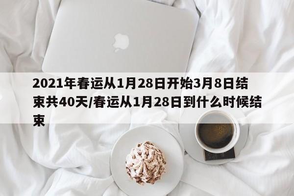 2021年春运从1月28日开始3月8日结束共40天/春运从1月28日到什么时候结束