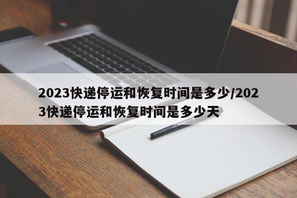 2023快递停运和恢复时间是多少/2023快递停运和恢复时间是多少天