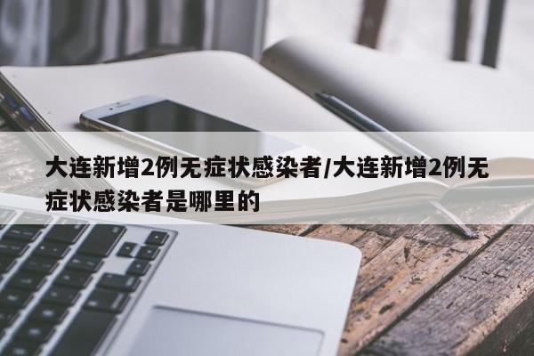 大连新增2例无症状感染者/大连新增2例无症状感染者是哪里的