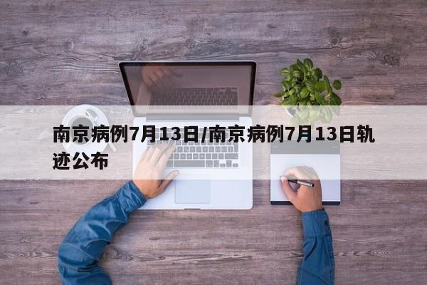 南京病例7月13日/南京病例7月13日轨迹公布