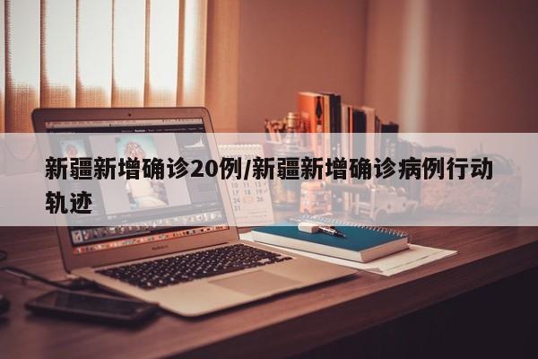 新疆新增确诊20例/新疆新增确诊病例行动轨迹