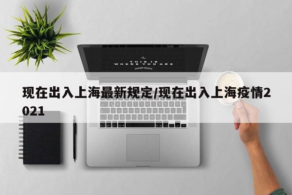 现在出入上海最新规定/现在出入上海疫情2021