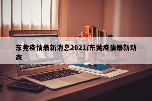 东莞疫情最新消息2021/东莞疫情最新动态