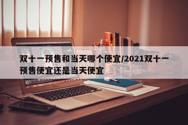 双十一预售和当天哪个便宜/2021双十一预售便宜还是当天便宜