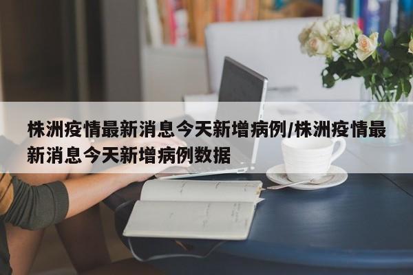 株洲疫情最新消息今天新增病例/株洲疫情最新消息今天新增病例数据