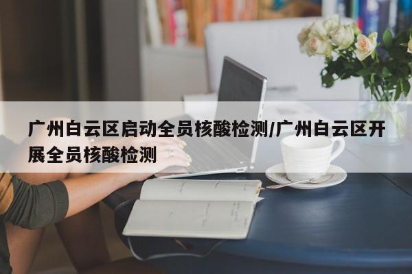 广州白云区启动全员核酸检测/广州白云区开展全员核酸检测
