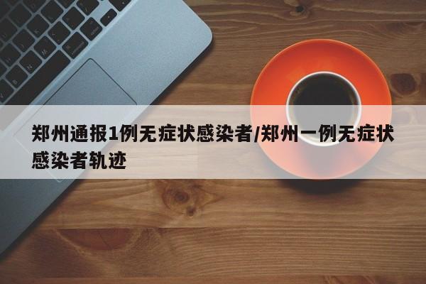 郑州通报1例无症状感染者/郑州一例无症状感染者轨迹