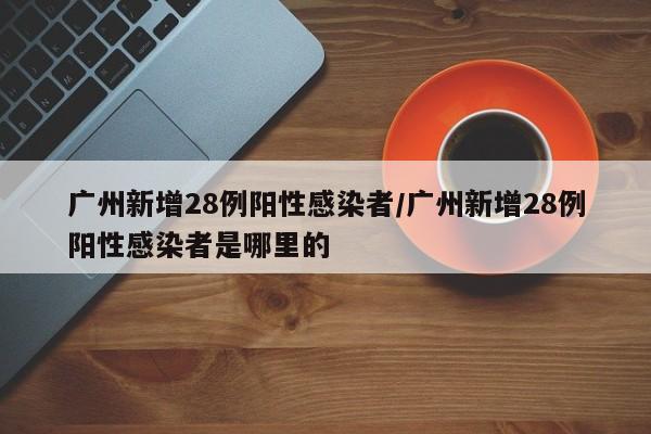 广州新增28例阳性感染者/广州新增28例阳性感染者是哪里的