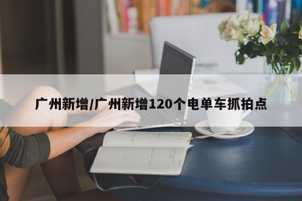 广州新增/广州新增120个电单车抓拍点