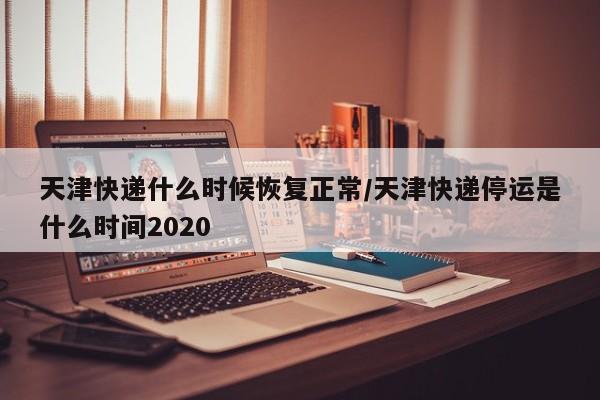 天津快递什么时候恢复正常/天津快递停运是什么时间2020