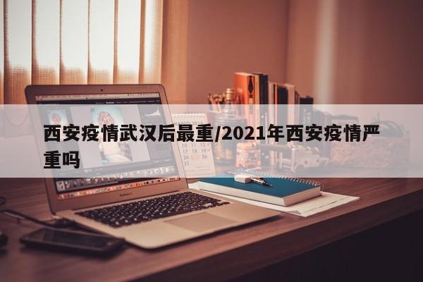 西安疫情武汉后最重/2021年西安疫情严重吗