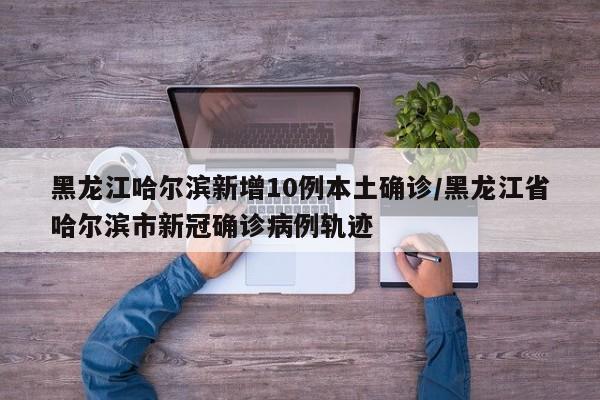 黑龙江哈尔滨新增10例本土确诊/黑龙江省哈尔滨市新冠确诊病例轨迹
