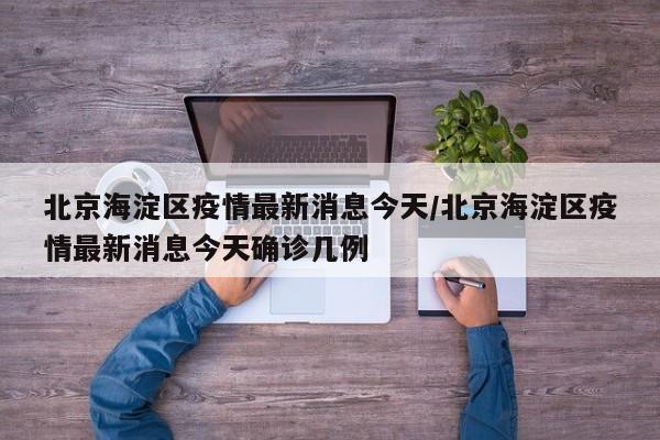 北京海淀区疫情最新消息今天/北京海淀区疫情最新消息今天确诊几例