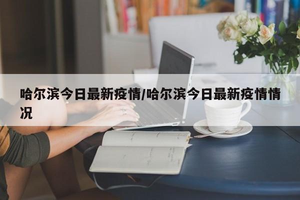 哈尔滨今日最新疫情/哈尔滨今日最新疫情情况