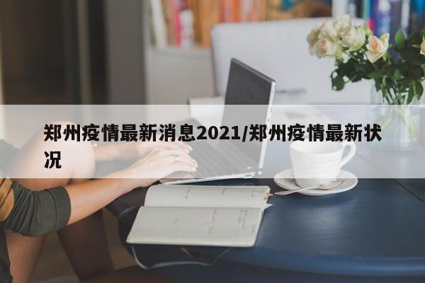 郑州疫情最新消息2021/郑州疫情最新状况