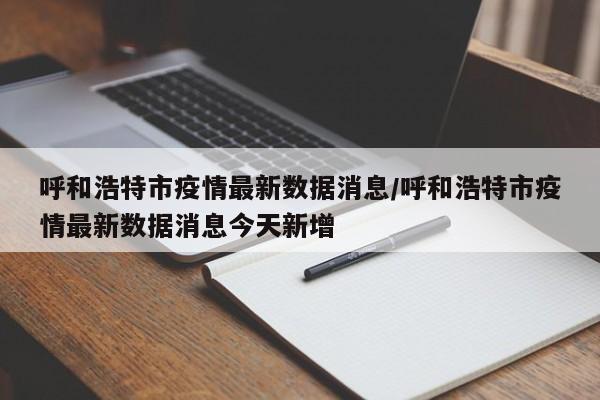 呼和浩特市疫情最新数据消息/呼和浩特市疫情最新数据消息今天新增