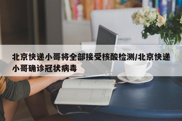 北京快递小哥将全部接受核酸检测/北京快递小哥确诊冠状病毒