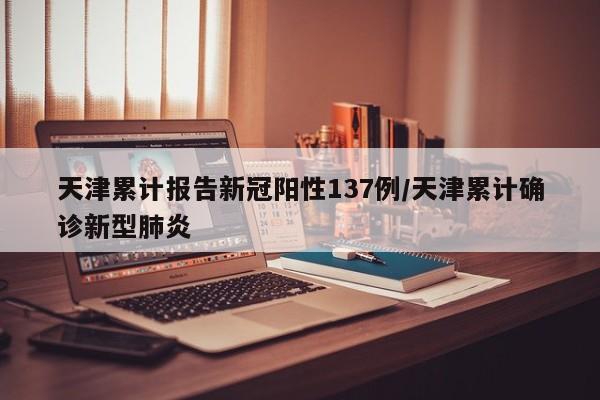 天津累计报告新冠阳性137例/天津累计确诊新型肺炎