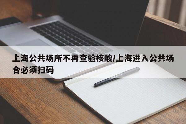 上海公共场所不再查验核酸/上海进入公共场合必须扫码