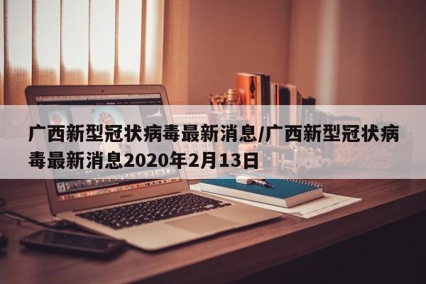 广西新型冠状病毒最新消息/广西新型冠状病毒最新消息2020年2月13日