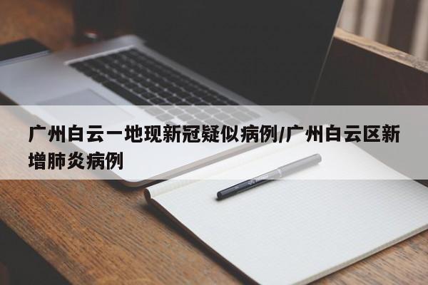 广州白云一地现新冠疑似病例/广州白云区新增肺炎病例